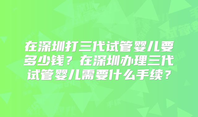 在深圳打三代试管婴儿要多少钱?在深圳办理三代试管婴儿需要什么手续?