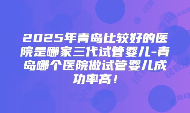 2025年青岛比较好的医院是哪家三代试管婴儿-青岛哪个医院做试管婴儿成功率高!