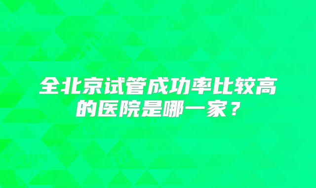 全北京试管成功率比较高的医院是哪一家?