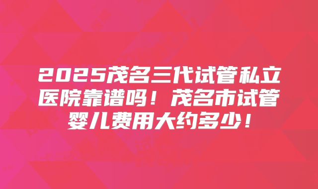 2025茂名三代试管私立医院靠谱吗！茂名市试管婴儿费用大约多少！