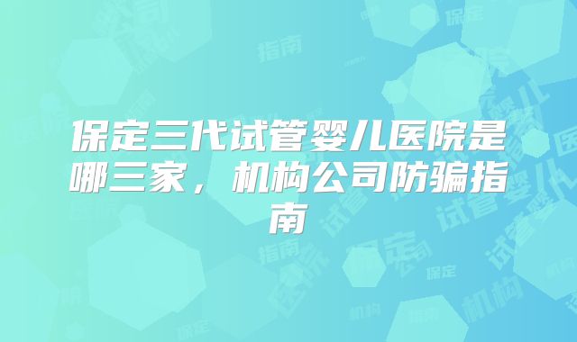 保定三代试管婴儿医院是哪三家，机构公司防骗指南