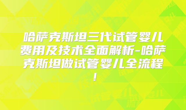 哈萨克斯坦三代试管婴儿费用及技术全面解析-哈萨克斯坦做试管婴儿全流程！