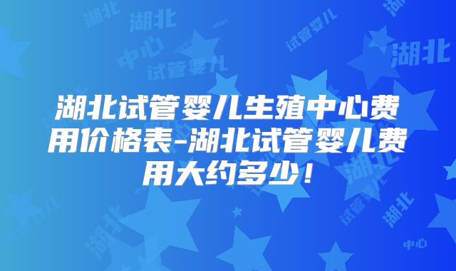湖北试管婴儿生殖中心费用价格表-湖北试管婴儿费用大约多少！