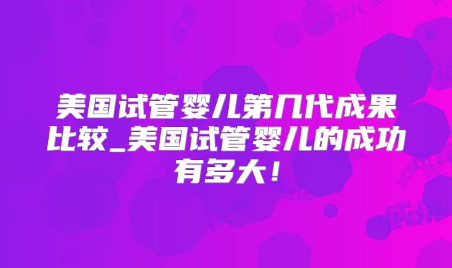美国试管婴儿第几代成果比较_美国试管婴儿的成功有多大！