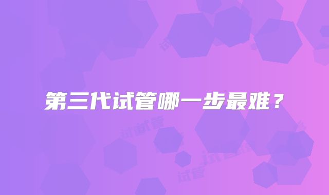 第三代试管哪一步最难?
