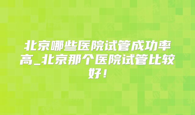 北京哪些医院试管成功率高_北京那个医院试管比较好!