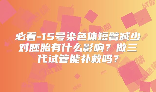 必看-15号染色体短臂减少对胚胎有什么影响？做三代试管能补救吗？