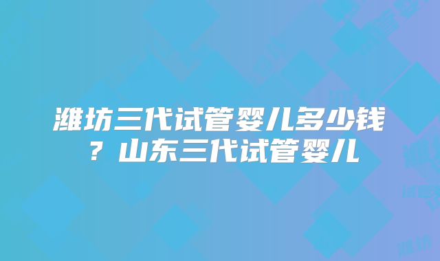 潍坊三代试管婴儿多少钱?山东三代试管婴儿