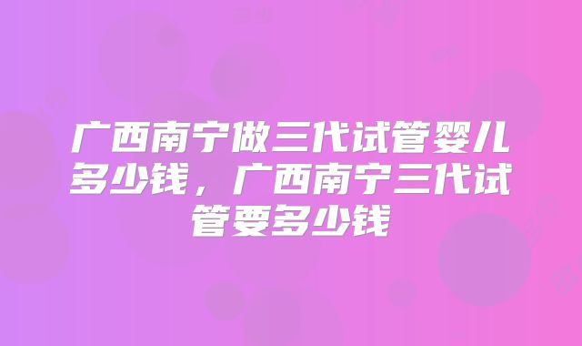 广西南宁做三代试管婴儿多少钱，广西南宁三代试管要多少钱