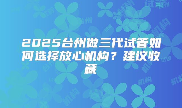 2025台州做三代试管如何选择放心机构?建议收藏