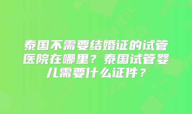 泰国不需要结婚证的试管医院在哪里？泰国试管婴儿需要什么证件？