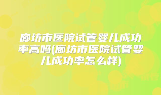 廊坊市医院试管婴儿成功率高吗(廊坊市医院试管婴儿成功率怎么样)