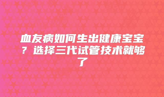 血友病如何生出健康宝宝？选择三代试管技术就够了