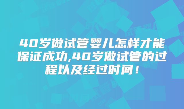 40岁做试管婴儿怎样才能保证成功,40岁做试管的过程以及经过时间!