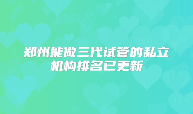 郑州能做三代试管的私立机构排名已更新