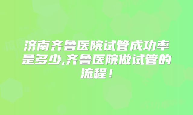 济南齐鲁医院试管成功率是多少,齐鲁医院做试管的流程！
