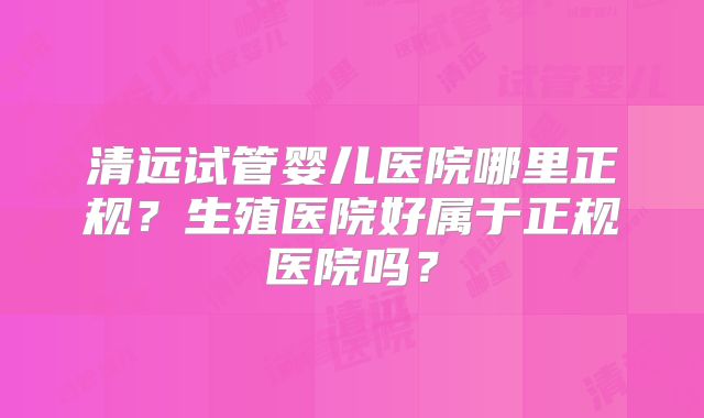 清远试管婴儿医院哪里正规？生殖医院好属于正规医院吗？