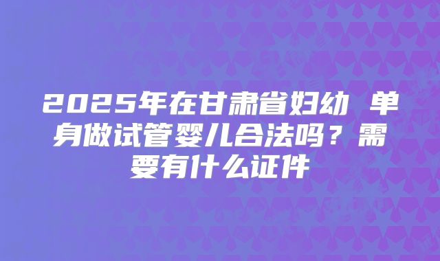 2025年在甘肃省妇幼 单身做试管婴儿合法吗？需要有什么证件