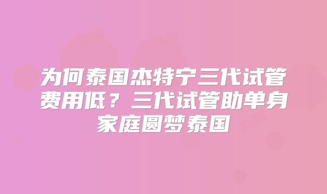 为何泰国杰特宁三代试管费用低？三代试管助单身家庭圆梦泰国