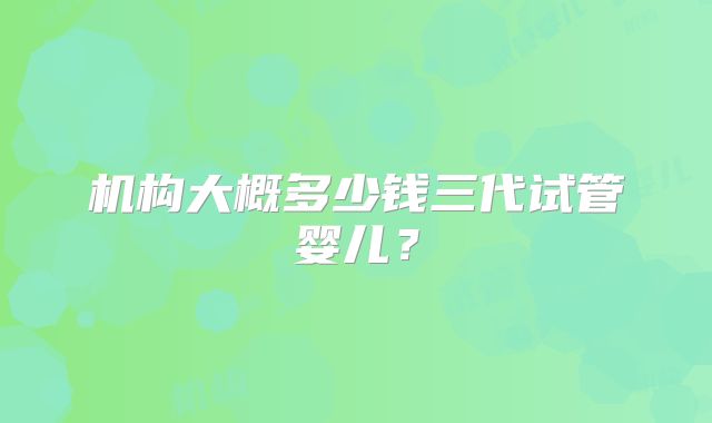 机构大概多少钱三代试管婴儿?