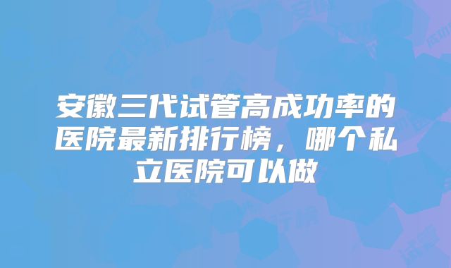 安徽三代试管高成功率的医院最新排行榜，哪个私立医院可以做