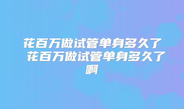 花百万做试管单身多久了 花百万做试管单身多久了啊