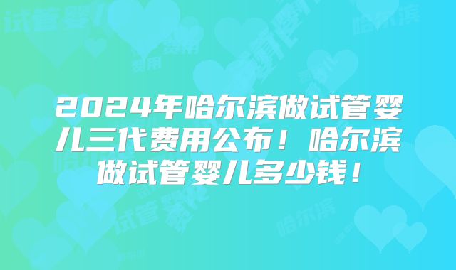 2024年哈尔滨做试管婴儿三代费用公布!哈尔滨做试管婴儿多少钱!