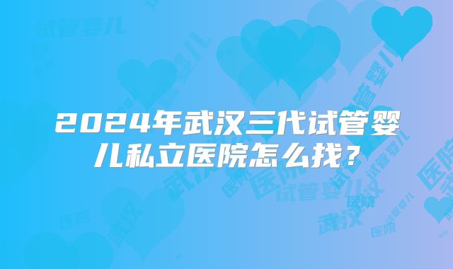2024年武汉三代试管婴儿私立医院怎么找？
