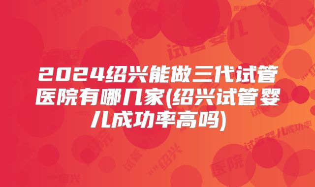 2024绍兴能做三代试管医院有哪几家(绍兴试管婴儿成功率高吗)