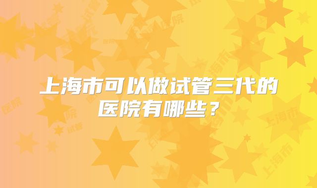 上海市可以做试管三代的医院有哪些？