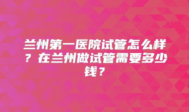 兰州第一医院试管怎么样？在兰州做试管需要多少钱？