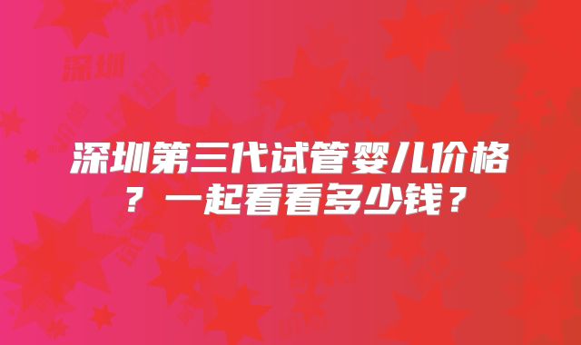 深圳第三代试管婴儿价格？一起看看多少钱？