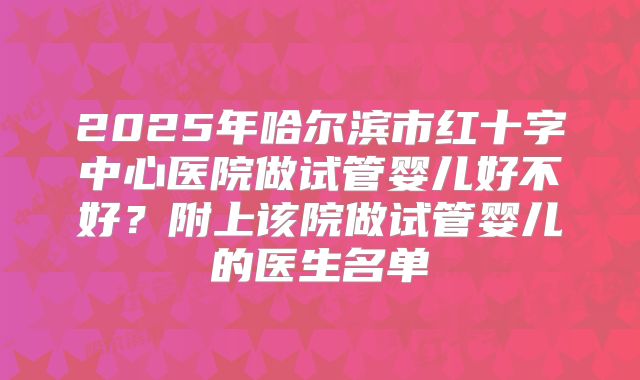2025年哈尔滨市红十字中心医院做试管婴儿好不好？附上该院做试管婴儿的医生名单