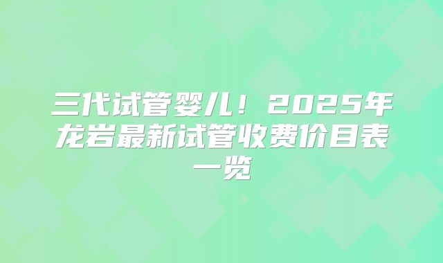三代试管婴儿!2025年龙岩最新试管收费价目表一览