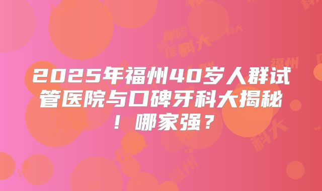 2025年福州40岁人群试管医院与口碑牙科大揭秘！哪家强？