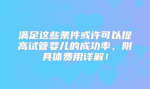 满足这些条件或许可以提高试管婴儿的成功率,附具体费用详解!