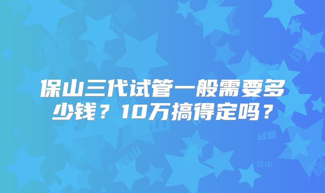 保山三代试管一般需要多少钱?10万搞得定吗?