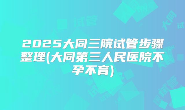 2025大同三院试管步骤整理(大同第三人民医院不孕不育)