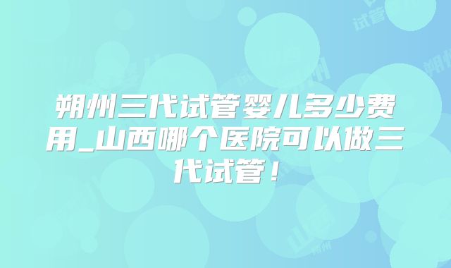 朔州三代试管婴儿多少费用_山西哪个医院可以做三代试管!