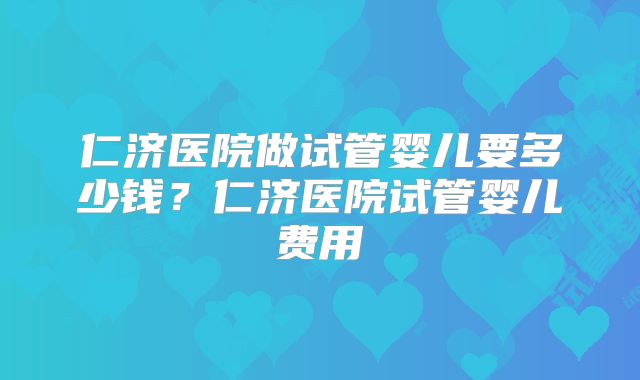 仁济医院做试管婴儿要多少钱?仁济医院试管婴儿费用