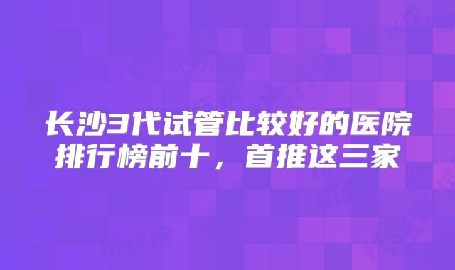 长沙3代试管比较好的医院排行榜前十，首推这三家