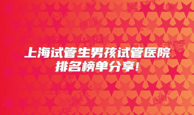 上海试管生男孩试管医院排名榜单分享!