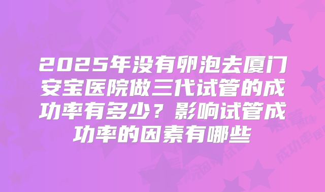2025年没有卵泡去厦门安宝医院做三代试管的成功率有多少?影响试管成功率的因素有哪些