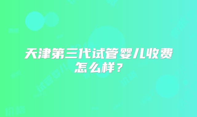 天津第三代试管婴儿收费怎么样?
