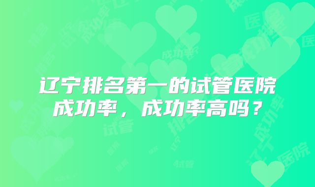 辽宁排名第一的试管医院成功率，成功率高吗？
