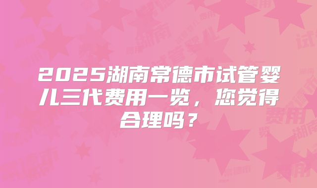 2025湖南常德市试管婴儿三代费用一览，您觉得合理吗？
