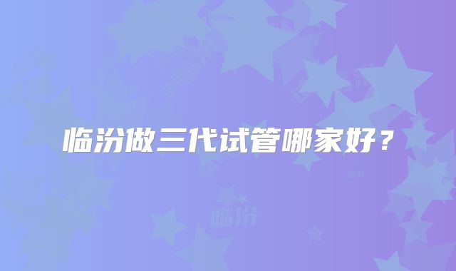 临汾做三代试管哪家好?