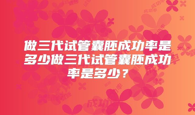 做三代试管囊胚成功率是多少做三代试管囊胚成功率是多少?