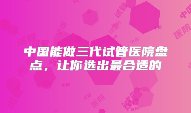 中国能做三代试管医院盘点，让你选出最合适的