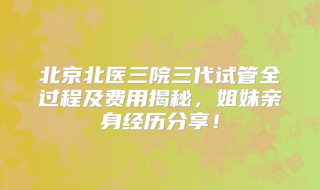 北京北医三院三代试管全过程及费用揭秘，姐妹亲身经历分享！